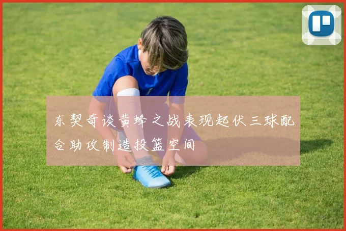 东契奇谈黄蜂之战表现起伏三球配合助攻制造投篮空间