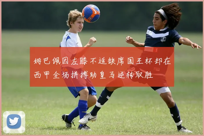 姆巴佩因左膝不适缺席国王杯却在西甲全场拼搏助皇马逆转取胜