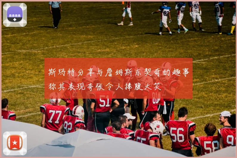 斯玛特分享与詹姆斯东契奇的趣事称其表现夸张令人捧腹大笑