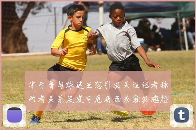 字母哥与球迷互怼引发关注记者称两者关系岌岌可危局面或愈发尴尬