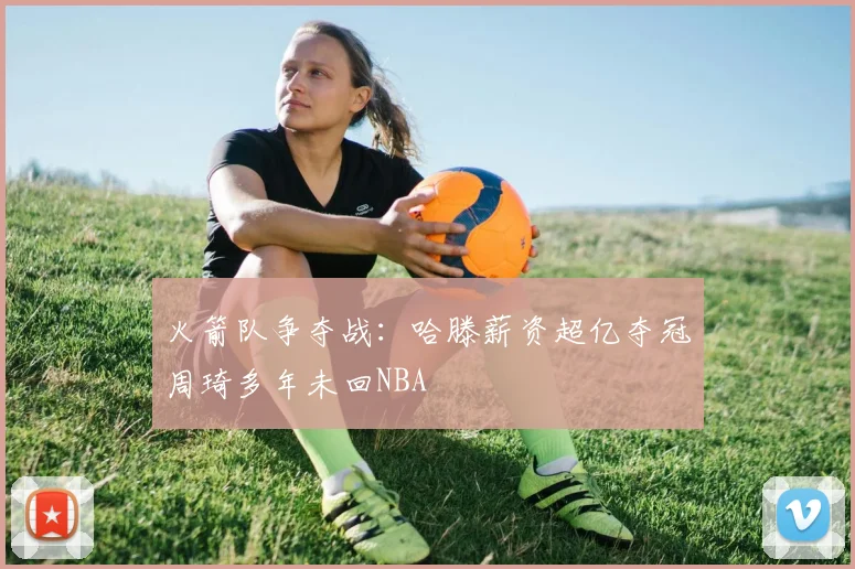 火箭队争夺战：哈滕薪资超亿夺冠周琦多年未回NBA