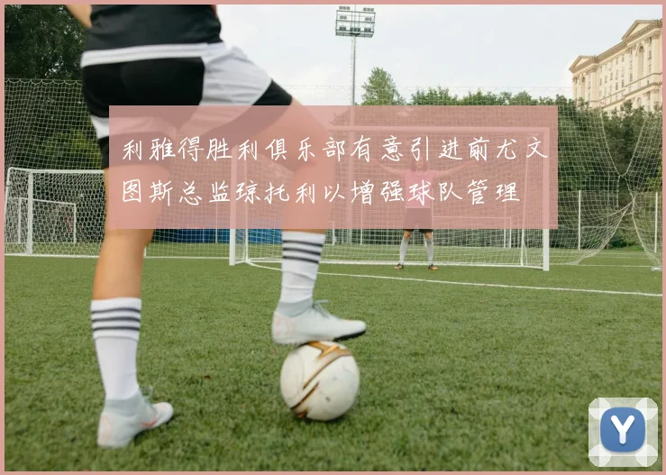 利雅得胜利俱乐部有意引进前尤文图斯总监琼托利以增强球队管理