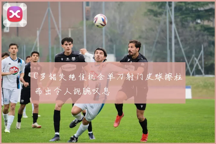 C罗错失绝佳机会单刀射门皮球擦柱而出令人扼腕叹息