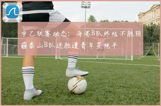 中乙联赛动态：海港B队终结不胜阴霾泰山B队连胜遭青年星绝平