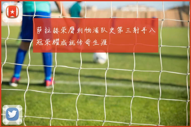 萨拉赫荣膺利物浦队史第三射手八冠荣耀成就传奇生涯