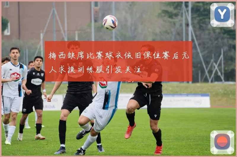 梅西缺席比赛球衣依旧保住赛后无人求换训练服引发关注