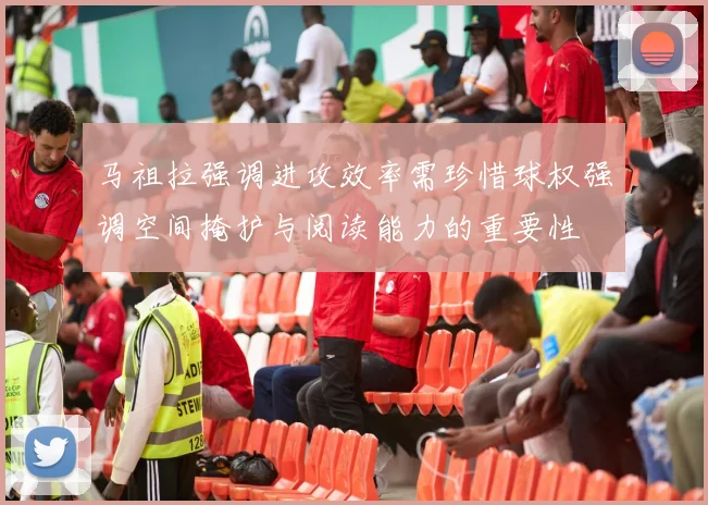 马祖拉强调进攻效率需珍惜球权强调空间掩护与阅读能力的重要性