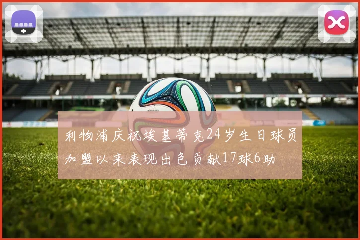利物浦庆祝埃基蒂克24岁生日球员加盟以来表现出色贡献17球6助