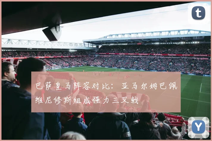 巴萨皇马阵容对比：亚马尔姆巴佩维尼修斯组成强力三叉戟