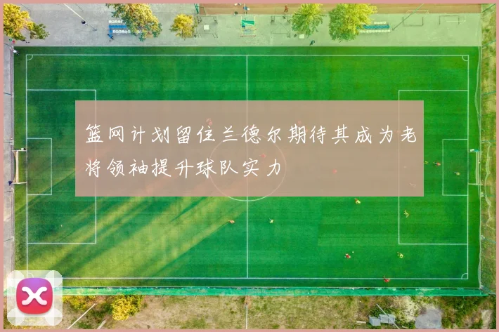 篮网计划留住兰德尔期待其成为老将领袖提升球队实力