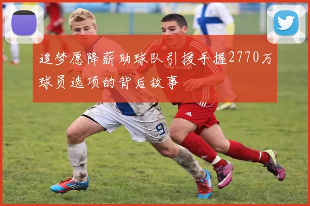 追梦愿降薪助球队引援手握2770万球员选项的背后故事