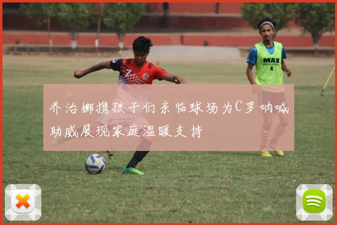 乔治娜携孩子们亲临球场为C罗呐喊助威展现家庭温暖支持