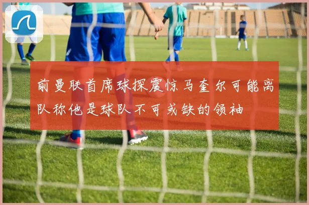 前曼联首席球探震惊马奎尔可能离队称他是球队不可或缺的领袖