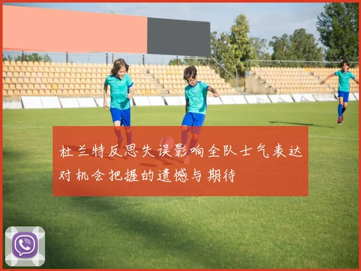 杜兰特反思失误影响全队士气表达对机会把握的遗憾与期待