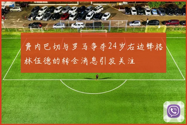费内巴切与罗马争夺24岁右边锋格林伍德的转会消息引发关注