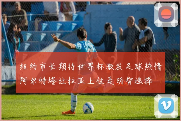 纽约市长期待世界杯激发足球热情阿尔特塔让拉亚上位是明智选择