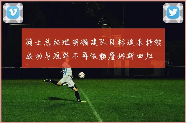 骑士总经理明确建队目标追求持续成功与冠军不再依赖詹姆斯回归