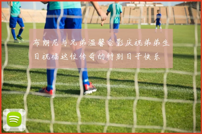 布朗尼与兄弟温馨合影庆祝弟弟生日祝福这位传奇的特别日子快乐