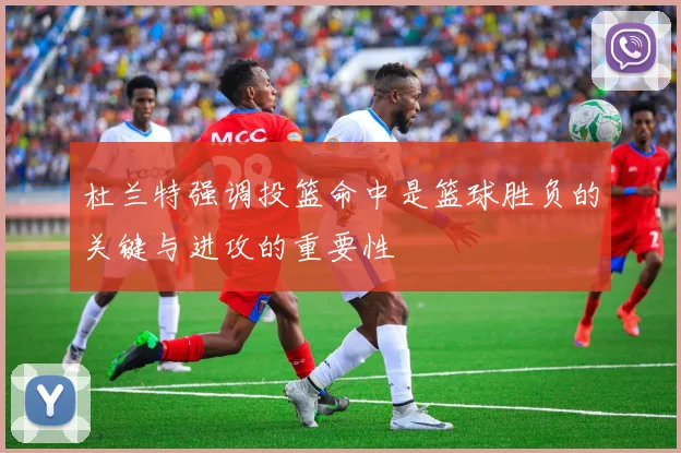 杜兰特强调投篮命中是篮球胜负的关键与进攻的重要性