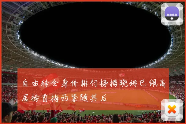 自由转会身价排行榜揭晓姆巴佩高居榜首梅西紧随其后