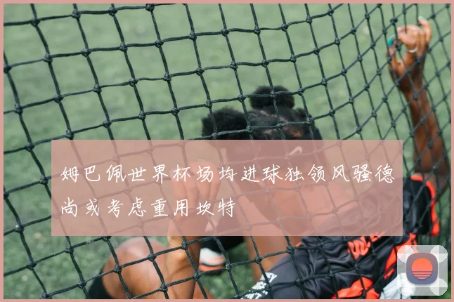 姆巴佩世界杯场均进球独领风骚德尚或考虑重用坎特